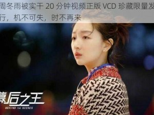 周冬雨被实干 20 分钟视频正版 VCD 珍藏限量发行，机不可失，时不再来