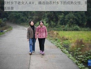 精品农村乡下老女人 AⅤ，精选自农村乡下的成熟女性，展现真实生活场景