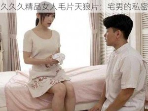 久久久久久精品女人毛片天狼片：宅男的私密珍藏