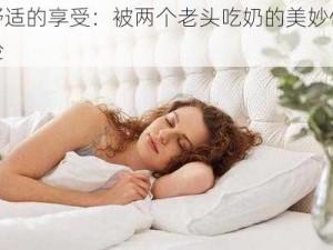 舒适的享受：被两个老头吃奶的美妙体验