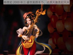 杨贵妃 2000 年三 盛世美颜手办，还原大唐贵妃风采