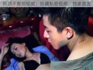 阿娇不雅照视频：珍藏私密视频，独家首发