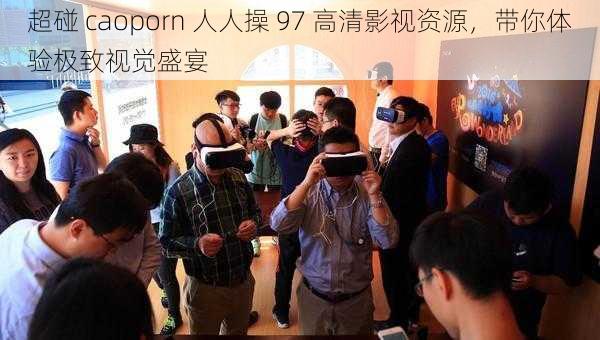 超碰 caoporn 人人操 97 高清影视资源，带你体验极致视觉盛宴