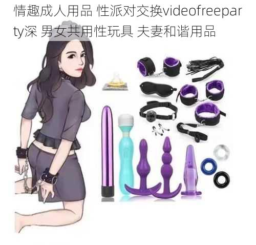 情趣成人用品 性派对交换videofreeparty深 男女共用性玩具 夫妻和谐用品