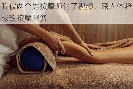 我被两个男按摩师伦了视频：深入体验极致按摩服务