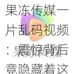 果冻传媒一片乱码视频：震惊背后竟隐藏着这个秘密