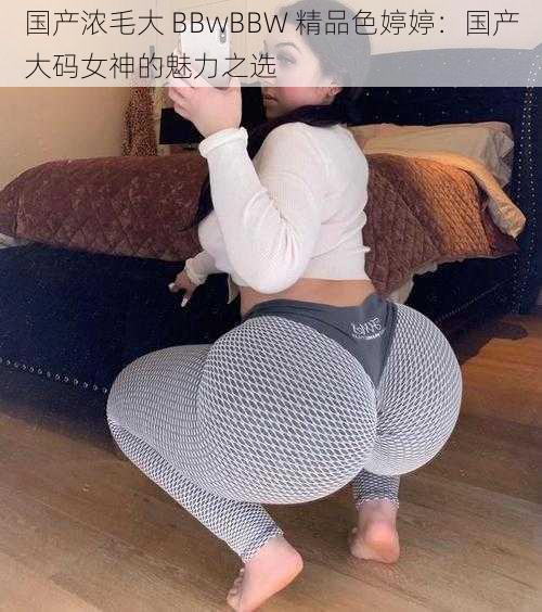 国产浓毛大 BBwBBW 精品色婷婷：国产大码女神的魅力之选