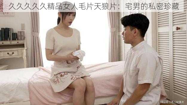 久久久久久精品女人毛片天狼片：宅男的私密珍藏