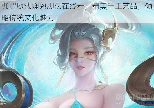 伽罗腿法娴熟脚法在线看，精美手工艺品，领略传统文化魅力