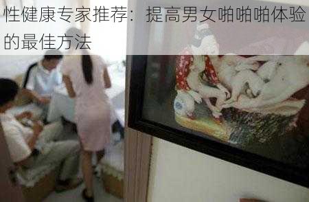 性健康专家推荐：提高男女啪啪啪体验的最佳方法