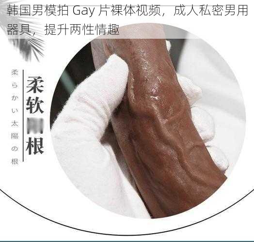 韩国男模拍 Gay 片裸体视频，成人私密男用器具，提升两性情趣