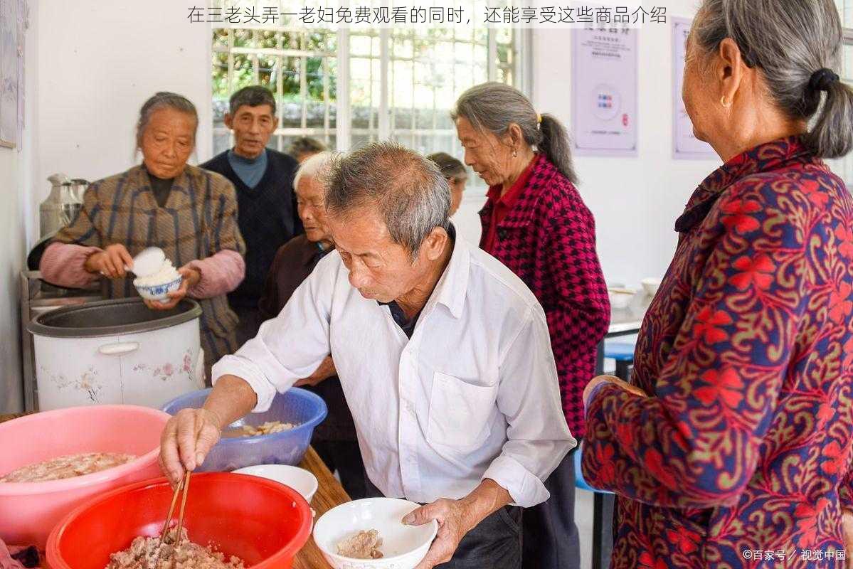 在三老头弄一老妇免费观看的同时，还能享受这些商品介绍